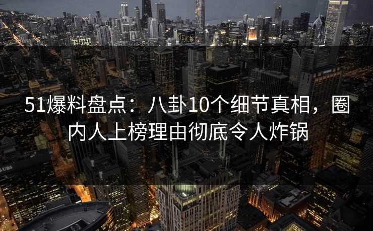 51爆料盘点：八卦10个细节真相，圈内人上榜理由彻底令人炸锅