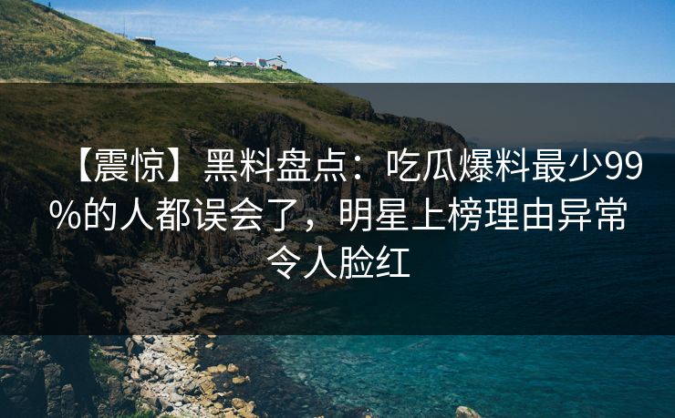 【震惊】黑料盘点：吃瓜爆料最少99%的人都误会了，明星上榜理由异常令人脸红