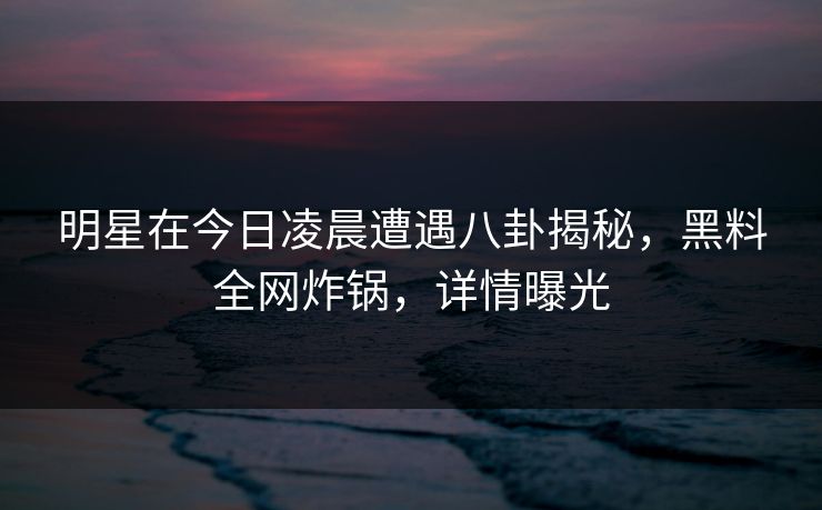 明星在今日凌晨遭遇八卦揭秘，黑料全网炸锅，详情曝光