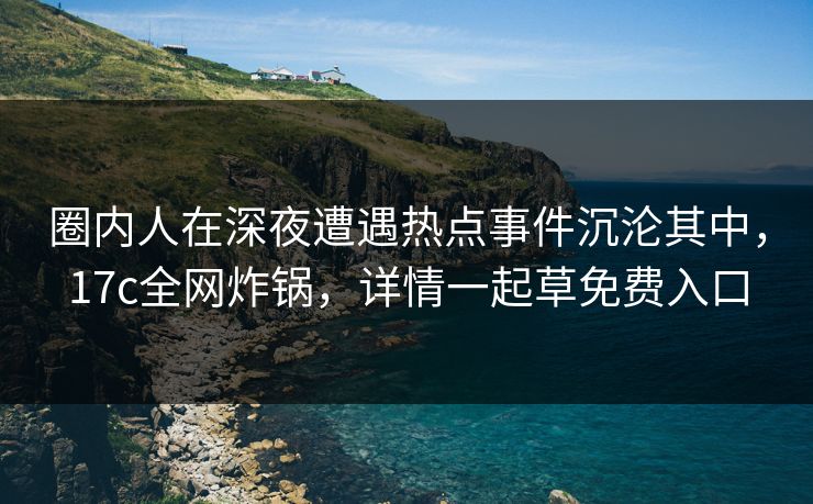 圈内人在深夜遭遇热点事件沉沦其中，17c全网炸锅，详情一起草免费入口