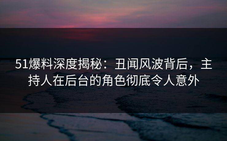 51爆料深度揭秘：丑闻风波背后，主持人在后台的角色彻底令人意外