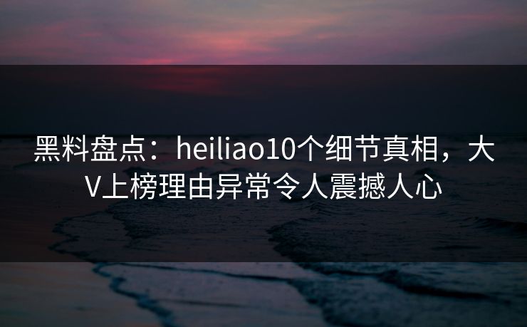 黑料盘点：heiliao10个细节真相，大V上榜理由异常令人震撼人心