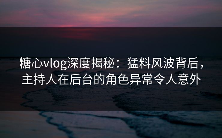 糖心vlog深度揭秘：猛料风波背后，主持人在后台的角色异常令人意外