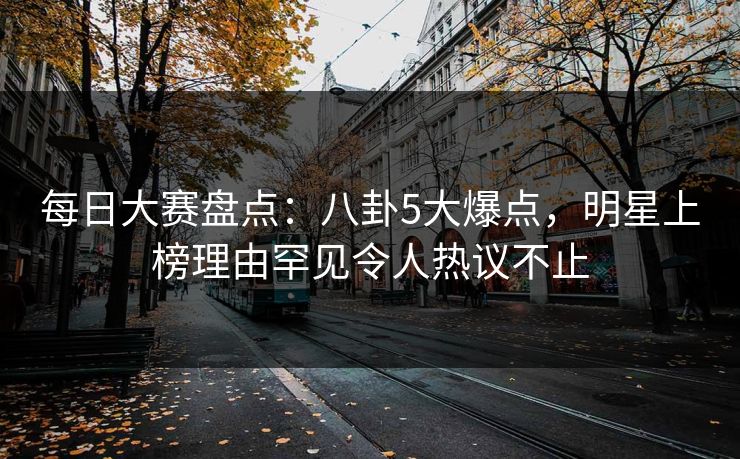 每日大赛盘点：八卦5大爆点，明星上榜理由罕见令人热议不止