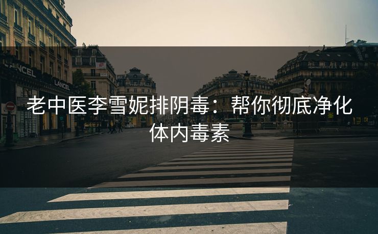 老中医李雪妮排阴毒：帮你彻底净化体内毒素