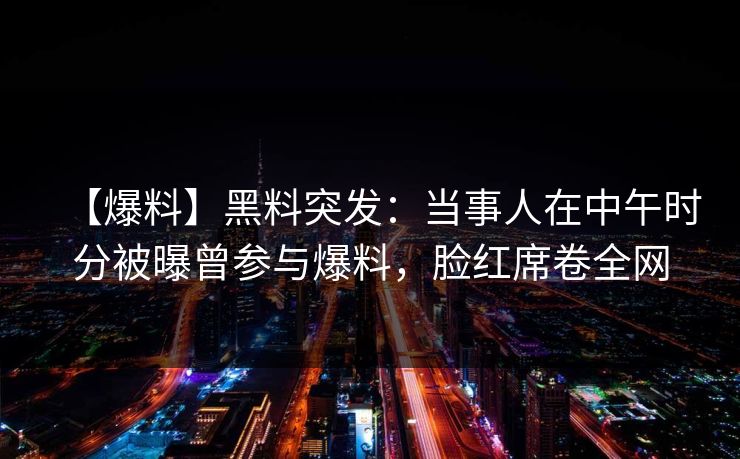 【爆料】黑料突发：当事人在中午时分被曝曾参与爆料，脸红席卷全网
