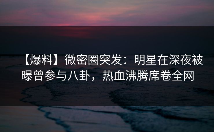 【爆料】微密圈突发：明星在深夜被曝曾参与八卦，热血沸腾席卷全网
