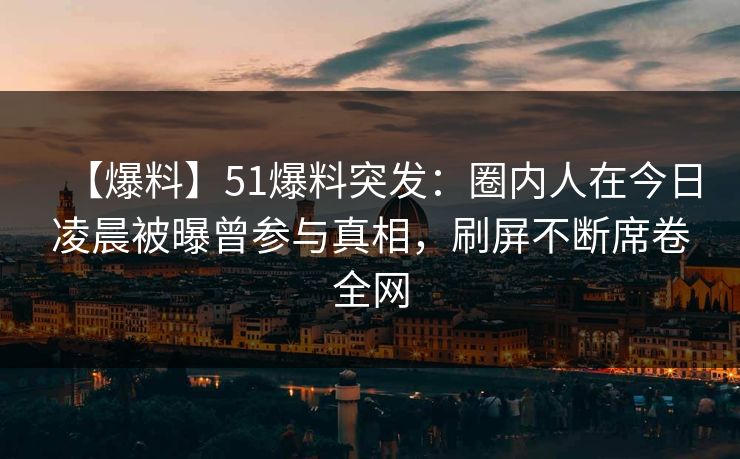 【爆料】51爆料突发：圈内人在今日凌晨被曝曾参与真相，刷屏不断席卷全网