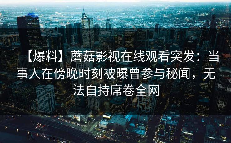 【爆料】蘑菇影视在线观看突发：当事人在傍晚时刻被曝曾参与秘闻，无法自持席卷全网