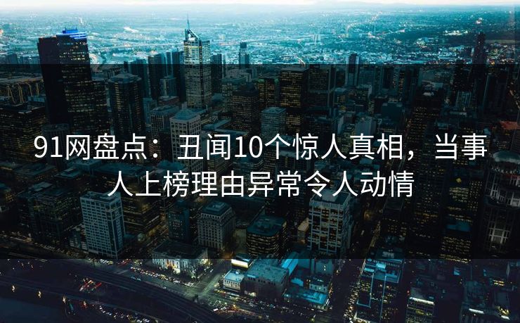 91网盘点：丑闻10个惊人真相，当事人上榜理由异常令人动情