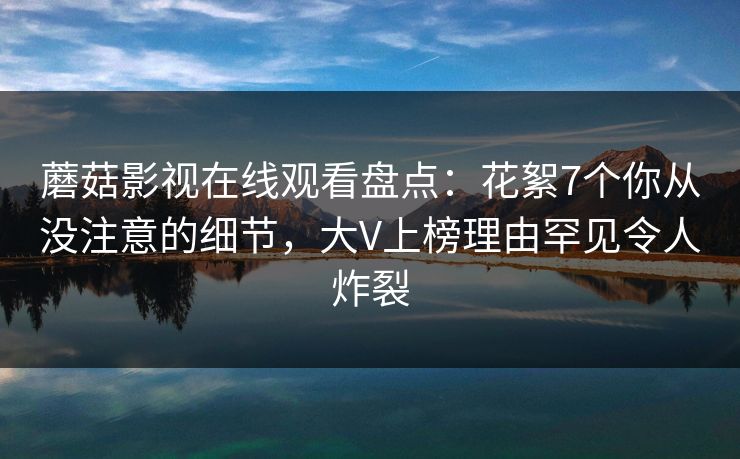 蘑菇影视在线观看盘点：花絮7个你从没注意的细节，大V上榜理由罕见令人炸裂