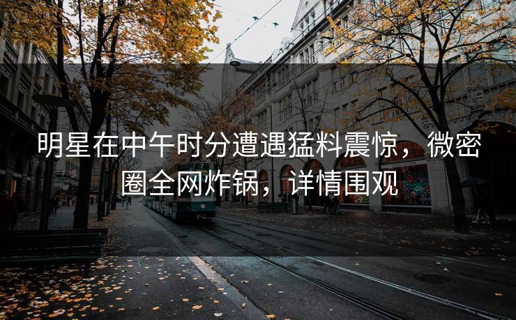 明星在中午时分遭遇猛料震惊，微密圈全网炸锅，详情围观