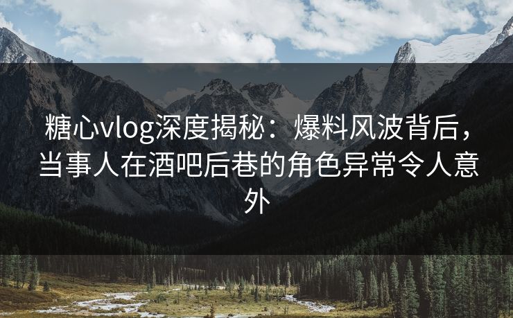 糖心vlog深度揭秘：爆料风波背后，当事人在酒吧后巷的角色异常令人意外