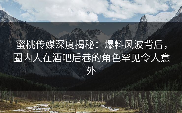 蜜桃传媒深度揭秘：爆料风波背后，圈内人在酒吧后巷的角色罕见令人意外