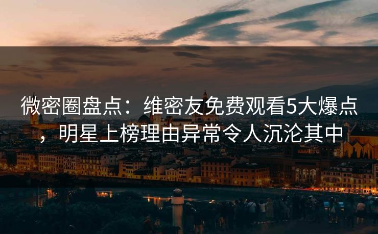 微密圈盘点：维密友免费观看5大爆点，明星上榜理由异常令人沉沦其中