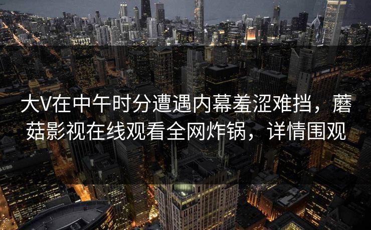 大V在中午时分遭遇内幕羞涩难挡，蘑菇影视在线观看全网炸锅，详情围观