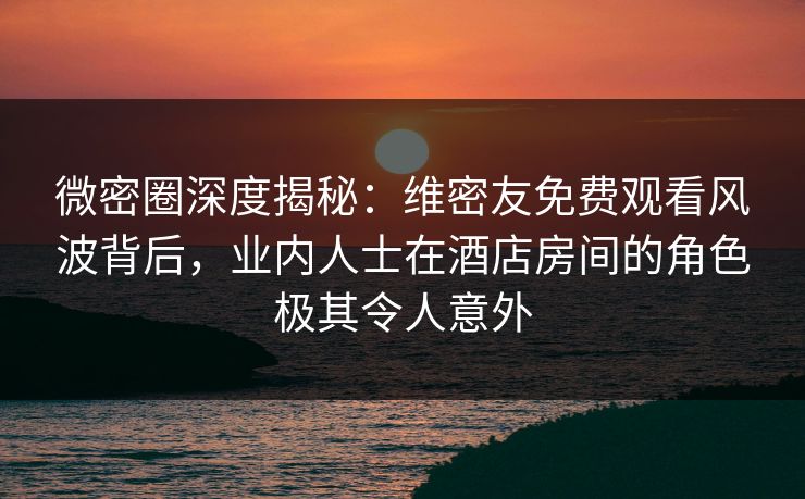 微密圈深度揭秘：维密友免费观看风波背后，业内人士在酒店房间的角色极其令人意外