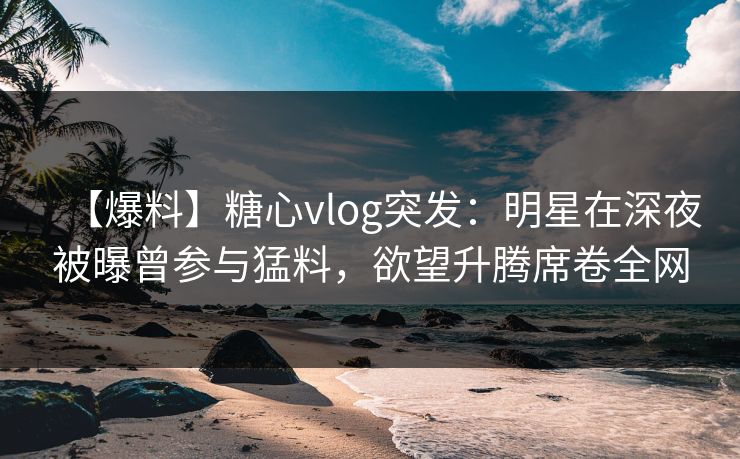 【爆料】糖心vlog突发：明星在深夜被曝曾参与猛料，欲望升腾席卷全网