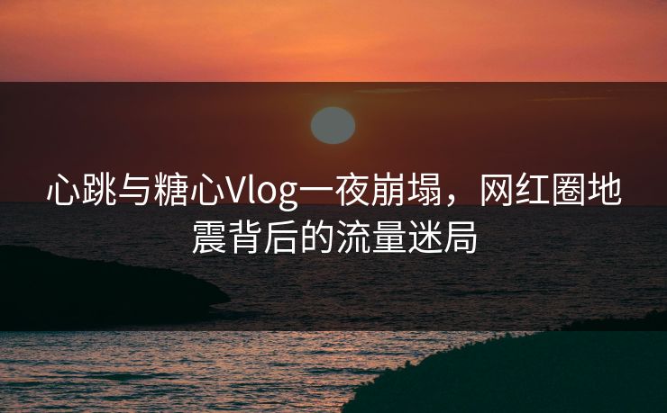 心跳与糖心Vlog一夜崩塌，网红圈地震背后的流量迷局