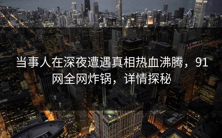 当事人在深夜遭遇真相热血沸腾，91网全网炸锅，详情探秘