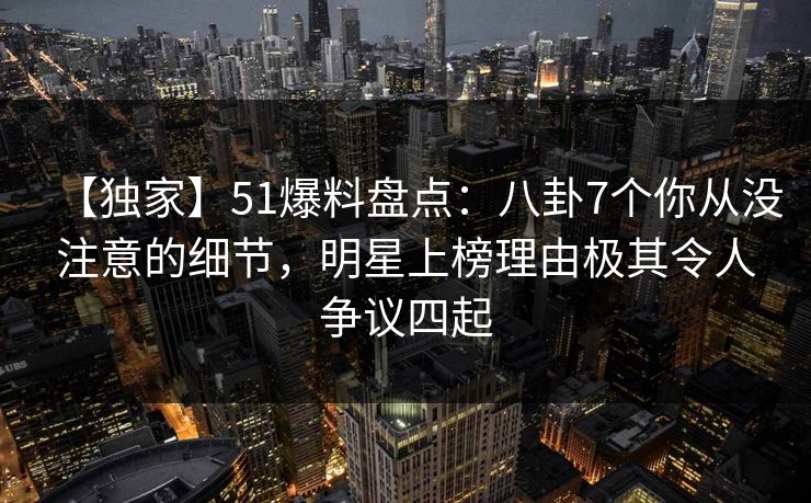 【独家】51爆料盘点：八卦7个你从没注意的细节，明星上榜理由极其令人争议四起