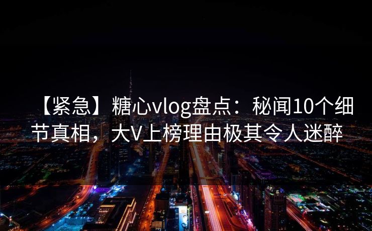 【紧急】糖心vlog盘点：秘闻10个细节真相，大V上榜理由极其令人迷醉