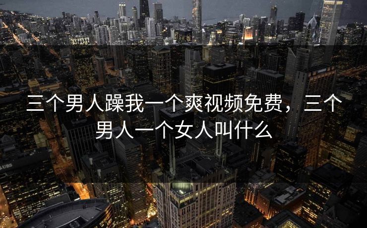 三个男人躁我一个爽视频免费，三个男人一个女人叫什么