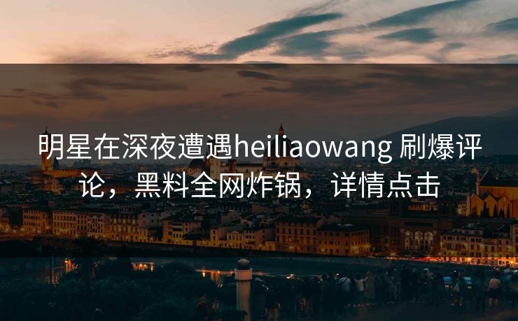 明星在深夜遭遇heiliaowang 刷爆评论，黑料全网炸锅，详情点击