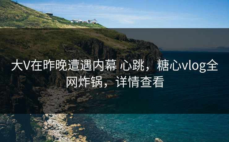 大V在昨晚遭遇内幕 心跳，糖心vlog全网炸锅，详情查看