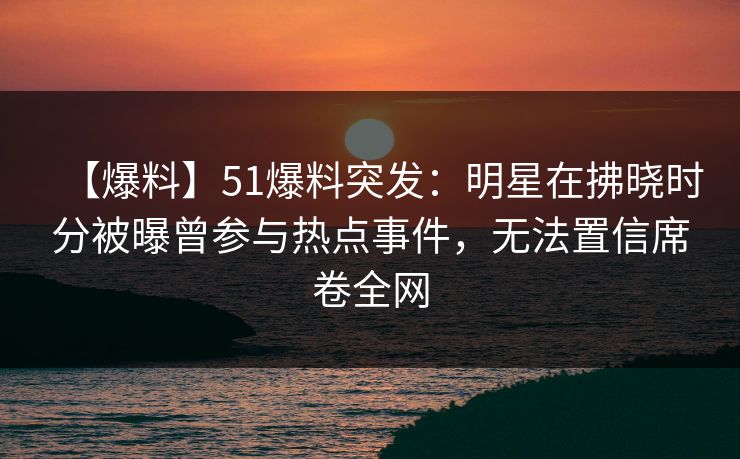 【爆料】51爆料突发:明星在拂晓时分被曝曾参与热点事件,无法置信席卷全网