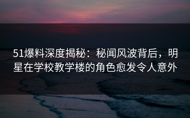 51爆料深度揭秘：秘闻风波背后，明星在学校教学楼的角色愈发令人意外