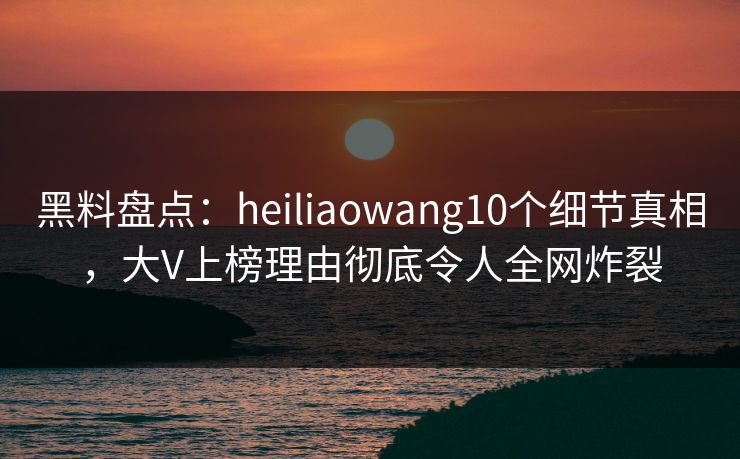 黑料盘点：heiliaowang10个细节真相，大V上榜理由彻底令人全网炸裂