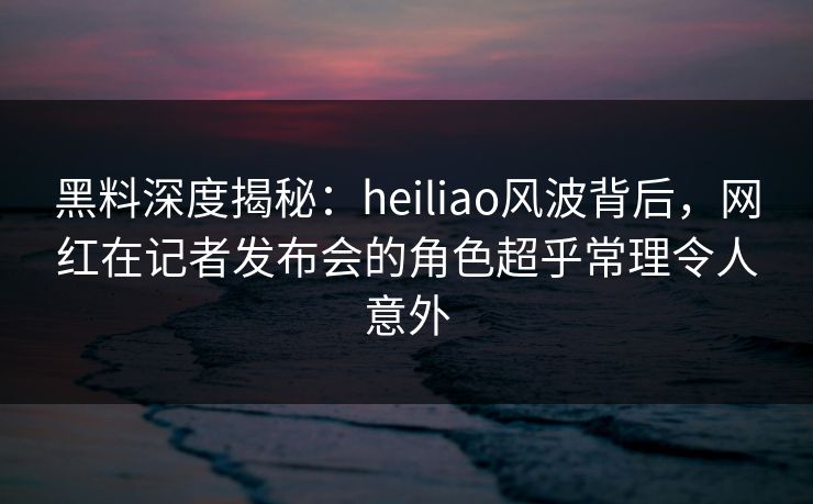 黑料深度揭秘：heiliao风波背后，网红在记者发布会的角色超乎常理令人意外