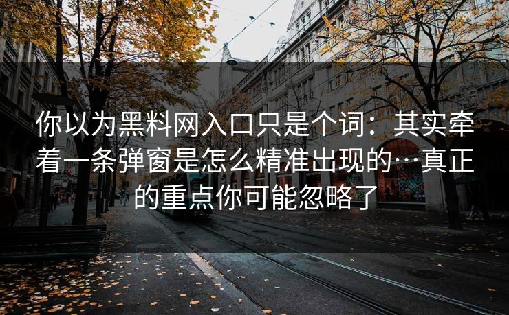详细阅读:你以为黑料网入口只是个词:其实牵着一条弹窗是怎么精准出现的…真正的重点你可能忽略了 你以为黑料网入口只是个词:其实牵着一条弹窗是怎么精准出现的…真正的重点你可能忽略了