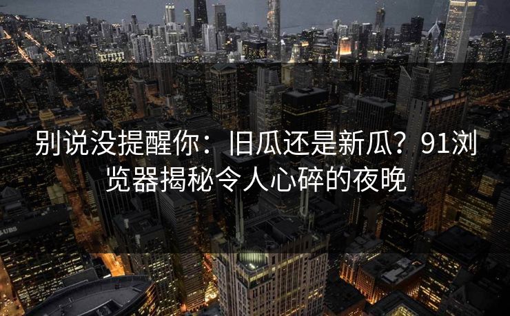 别说没提醒你:旧瓜还是新瓜?91浏览器揭秘令人心碎的夜晚 别说没提醒你:旧瓜还是新瓜?91浏览器揭秘令人心碎的夜晚