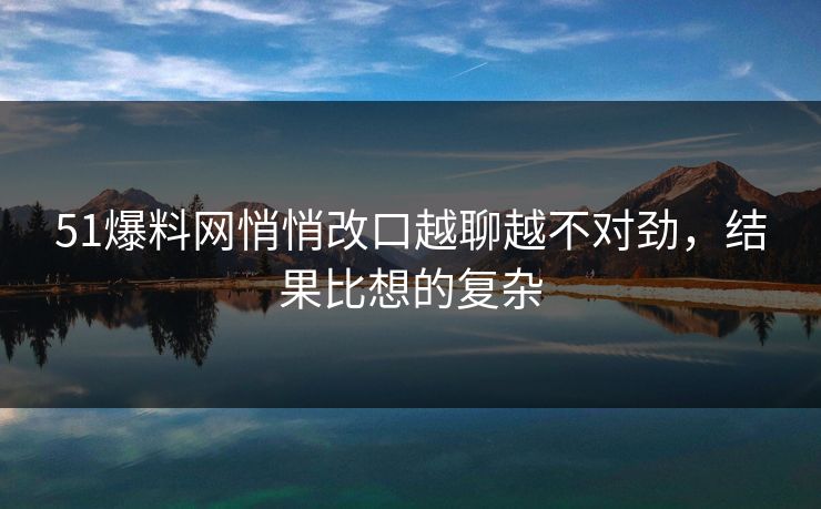 51爆料网悄悄改口越聊越不对劲，结果比想的复杂